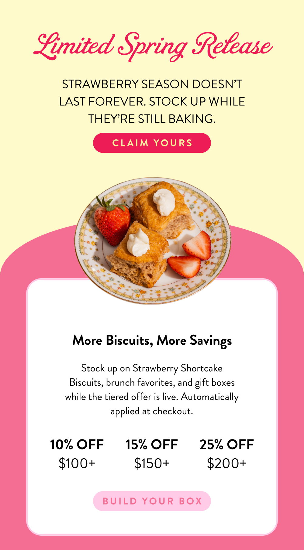Limited Spring Release. Strawberry season doesn’t last forever. Stock up while they’re still baking. Stock up on Strawberry Shortcake Biscuits, brunch favorites, and gift boxes while the tiered offer is live. Automatically applied at checkout.