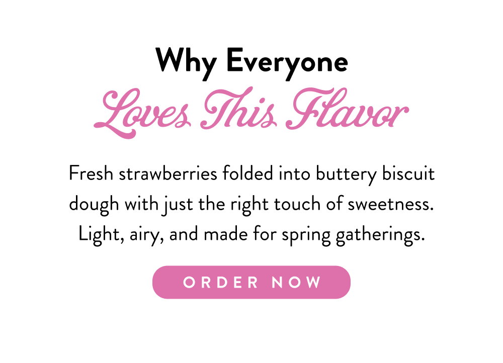 Why Everyone Loves This Flavor. Fresh strawberries folded into buttery biscuit dough with just the right touch of sweetness. Light, airy, and made for spring gatherings.