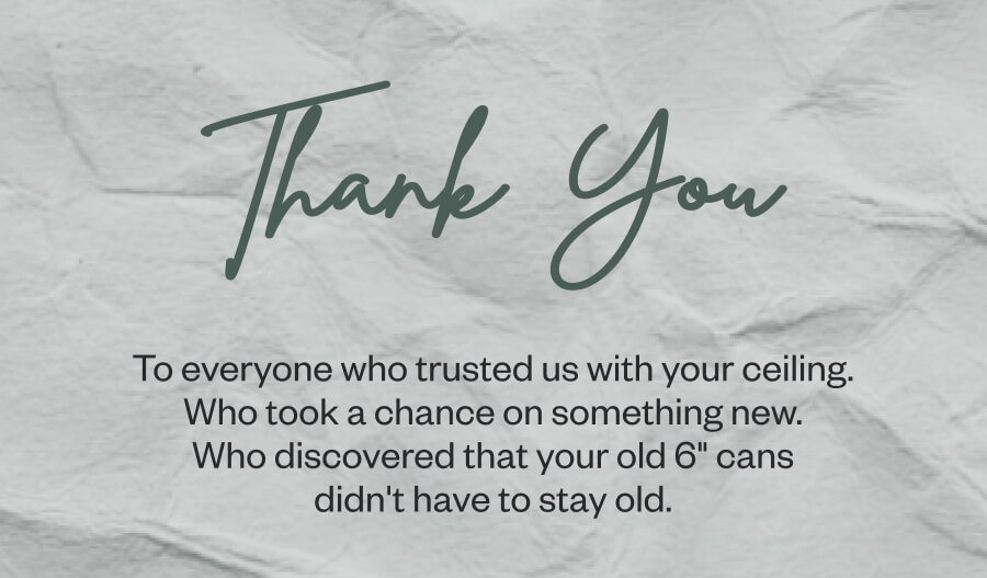 Thank You To everyone who trusted us with your ceiling. Who took a chance on something new. Who discovered that your old 6" cans didn't have to stay old.