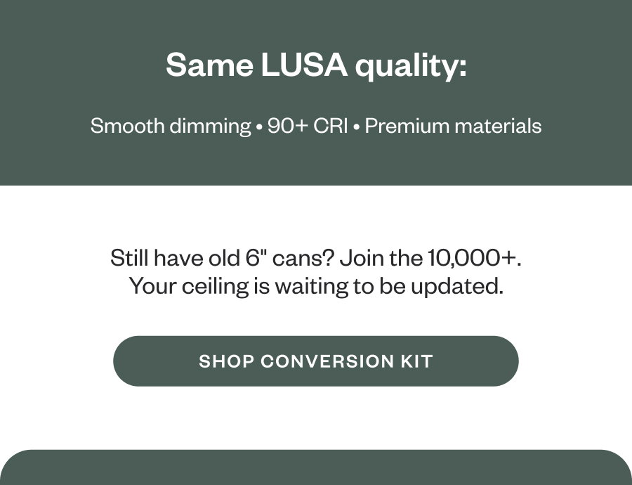 Same LUSA quality: Smooth dimming • 90+ CRI • Premium materials Still have old 6" cans? Join the 10,000+. Your ceiling is waiting to be updated. SHOP CONVERSION KIT