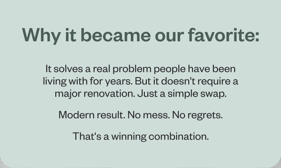 Why it became our favorite: It solves a real problem people have been living with for years. But it doesn't require a major renovation. Just a simple swap. Modern result. No mess. No regrets. That's a winning combination.