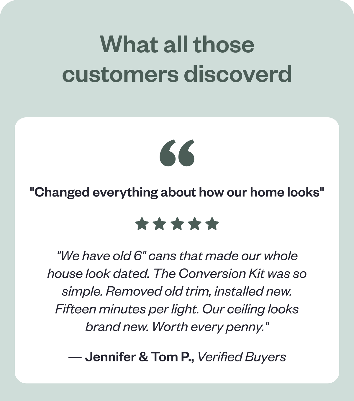 What all those customers discoverd "Changed everything about how our home looks" "We have old 6" cans that made our whole house look dated. The Conversion Kit was so simple. Removed old trim, installed new. Fifteen minutes per light. Our ceiling looks brand new. Worth every penny." — Jennifer & Tom P., Verified Buyers - GIF