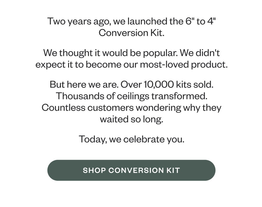 Two years ago, we launched the 6" to 4" Conversion Kit. We thought it would be popular. We didn't expect it to become our most-loved product. But here we are. Over 10,000 kits sold. Thousands of ceilings transformed. Countless customers wondering why they waited so long. Today, we celebrate you. SHOP CONVERSION KIT