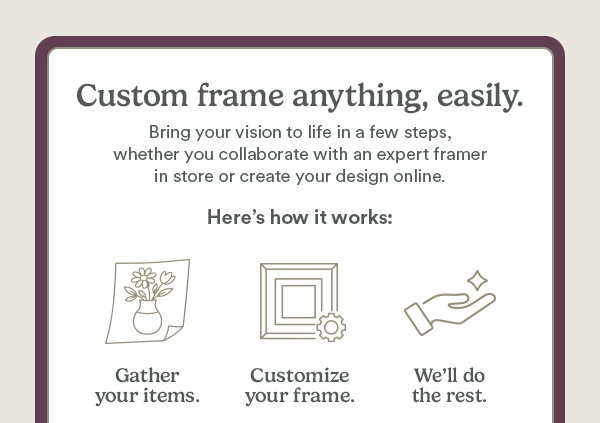 Custom frame anything, easily. Bring your vision to life in a few steps, whether you collaborate with an expert framer in store or create your design online. Here's how it works: Gather your items. Customize your frame. We'll do the rest.