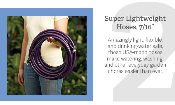 2. Super Lightweight Hoses  Amazingly light, flexible, and drinking-water safe, these USA-made hoses make watering, washing, and other everyday garden chores easier than ever.