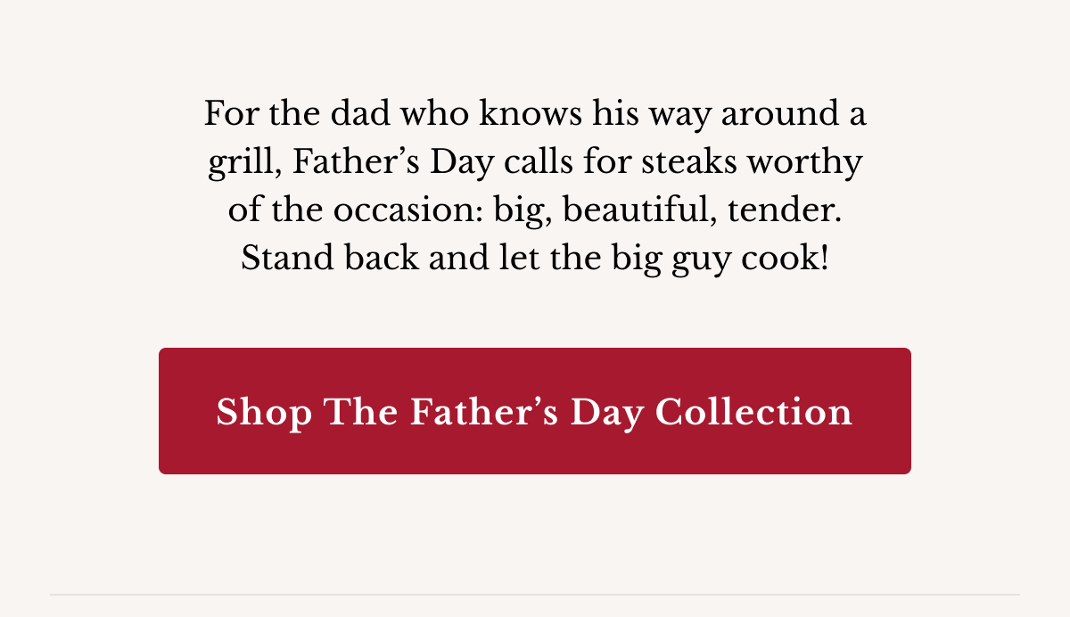 For the dad who knows his way around a grill, Father’s Day calls for steaks worthy of the occasion: big, beautiful, tender.  Stand back and let the big guy cook! | Shop the Father’s Day Collection