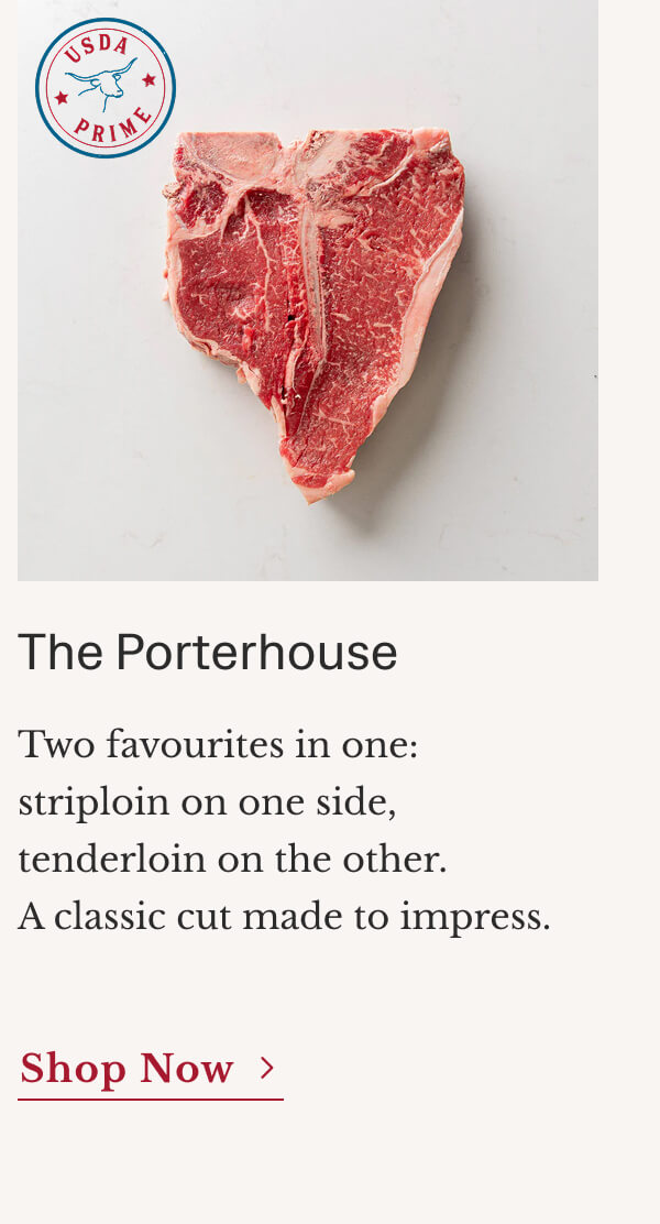 The Porterhouse Two favourites in one: striploin on one side, tenderloin on the other. A classic cut made to impress. | Shop Now