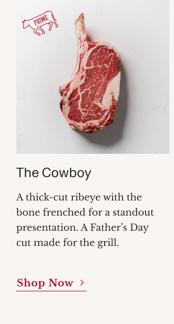 The Cowboy A thick-cut ribeye with the bone frenched for a standout presentation. A Father’s Day cut made for the grill. | Shop Now