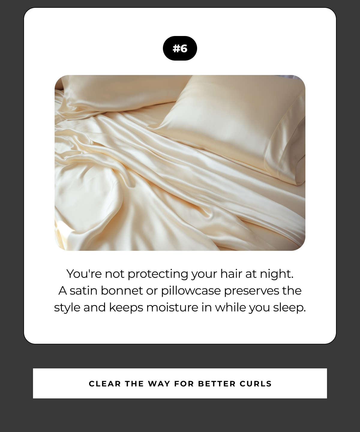 #6 you're not protecting your hair at night.
a satin bonnet or pillowcase preserves the style and keeps moisture in while you sleep. clear the way for better curls