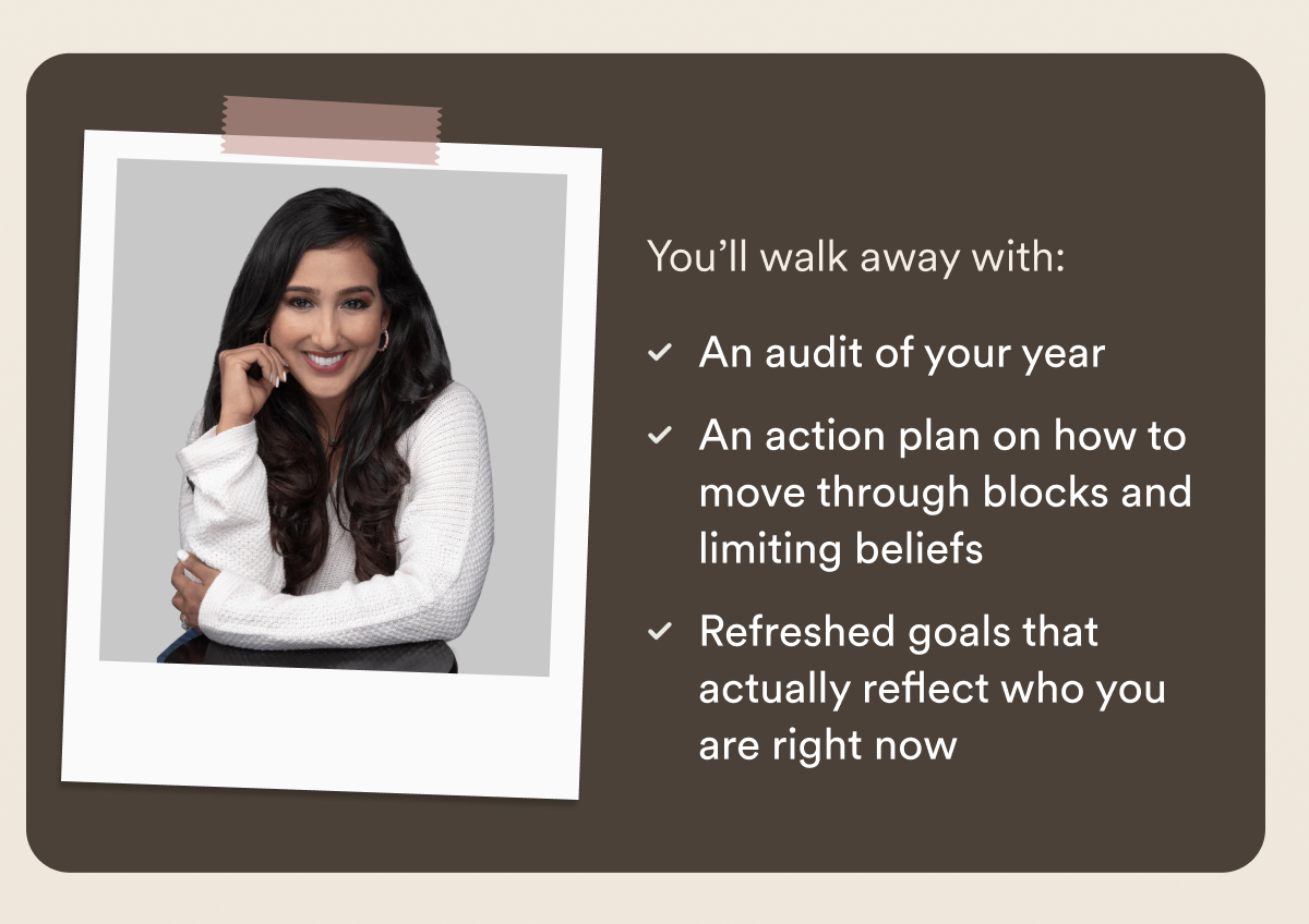 You’ll walk away with: An audit of your year. An action plan on how to move through blocks and limiting beliefs. Refreshed goals that actually reflect who you are right now