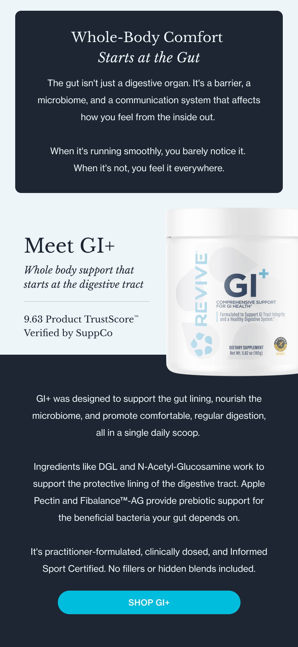 Whole-Body Comfort Starts at the Gut The gut isn't just a digestive organ. It's a barrier, a microbiome, and a communication system that affects how you feel from the inside out. When it's running smoothly, you barely notice it. When it's not, you feel it everywhere. Meet GI+ Whole body support that starts at the digestive tract 9.63 Product TrustScore™ Verified by SuppCo GI+ was designed to support the gut lining, nourish the microbiome, and promote comfortable, regular digestion, all in a single daily scoop. Ingredients like DGL and N-Acetyl-Glucosamine work to support the protective lining of the digestive tract. Apple Pectin and Fibalance™-AG provide prebiotic support for the beneficial bacteria your gut depends on. It's practitioner-formulated, clinically dosed, and Informed Sport Certified. No fillers or hidden blends included. Shop GI+