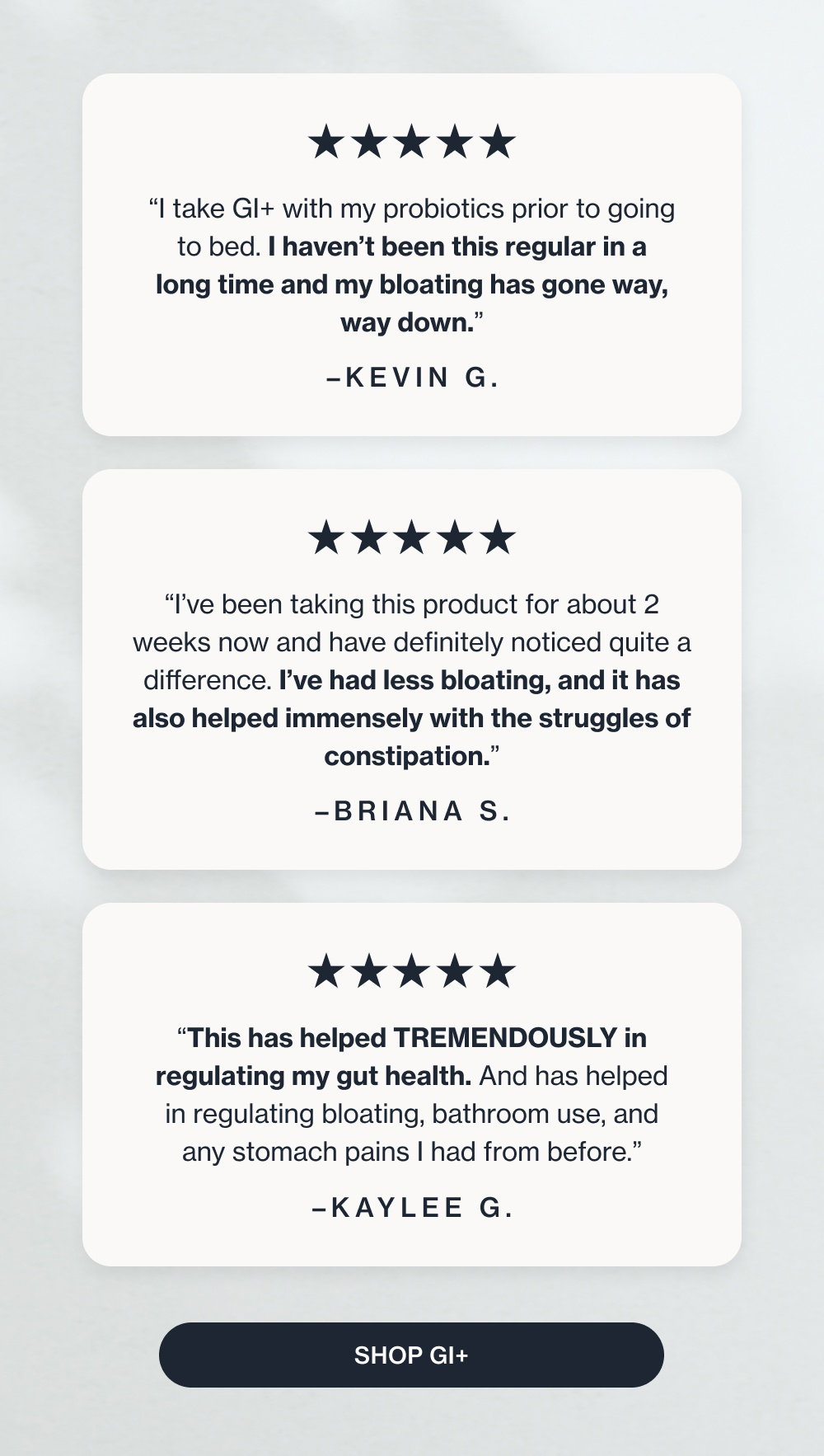 “I take GI+ with my probiotics prior to going to bed. I haven’t been this regular in a long time and my bloating has gone way, way down.” –Kevin G. “I’ve been taking this product for about 2 weeks now and have definitely noticed quite a difference. I’ve had less bloating, and it has also helped immensely with the struggles of constipation.” –Briana S. “This has helped TREMENDOUSLY in regulating my gut health. And has helped in regulating bloating, bathroom use, and any stomach pains I had from before.” –Kaylee G. Shop GI+ How They’re Using Enrich