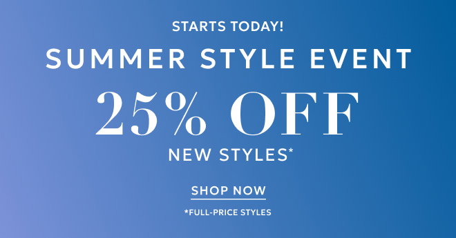 STARTS TODAY! SUMMER STYLE EVENT 25% 0FF NEW STYLES* SHOP NOW. *FULL-PRICE STYLES