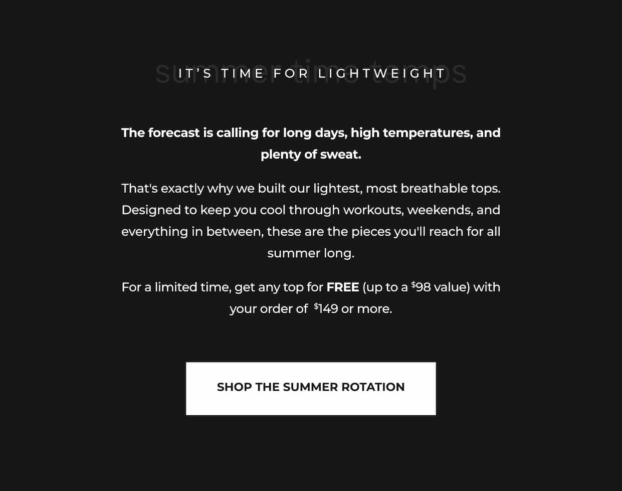 The forecast is calling for long days, high temperatures, and plenty of sweat.  That's exactly why we built our lightest, most breathable tops. Designed to keep you cool through workouts, weekends, and everything in between, these are the pieces you'll reach for all summer long.  For a limited time, get any top for FREE (up to a $98 value) with your order of  $149 or more.