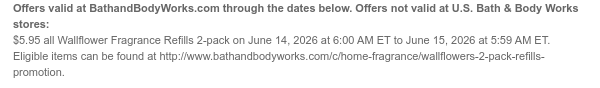 Offers valid at BathandBodyWorks.com through the dates below. Offers not valid at U.S. Bath & Body Works stores: $5.95 all Wallflower Fragrance Refills 2-pack on June 14, 2026 at 6:00 AM ET to June 15, 2026 at 5:59 AM ET. Eligible items can be found at http://www.bathandbodyworks.com/c/home-fragrance/wallflowers-2-pack-refills-promotion.