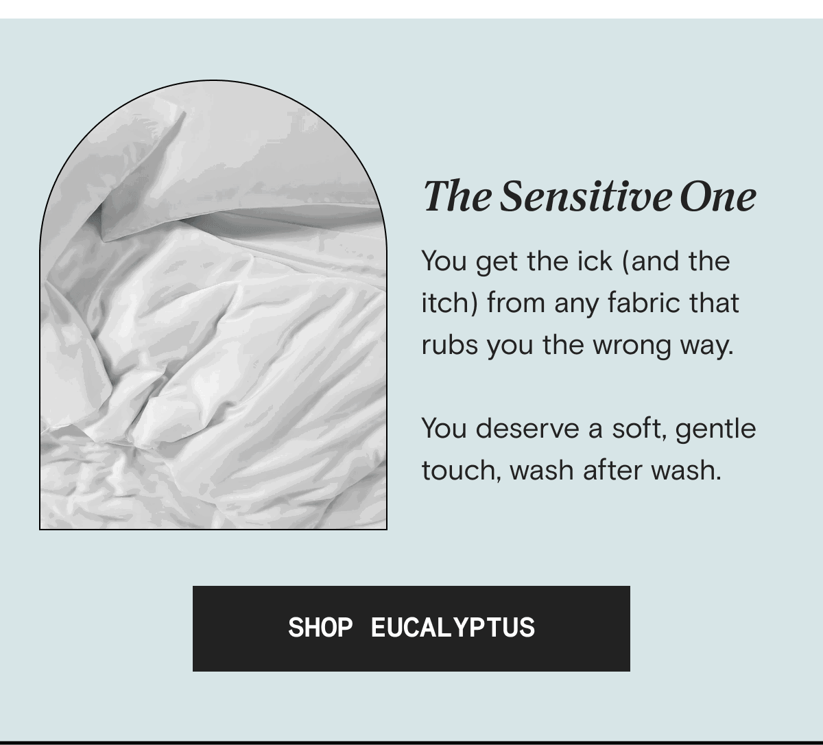 The Sensitive One - You get the ick (and the itch) from any fabric that rubs you the wrong way.  You deserve a soft, gentle touch, wash after wash. | SHOP EUCALYPTUS