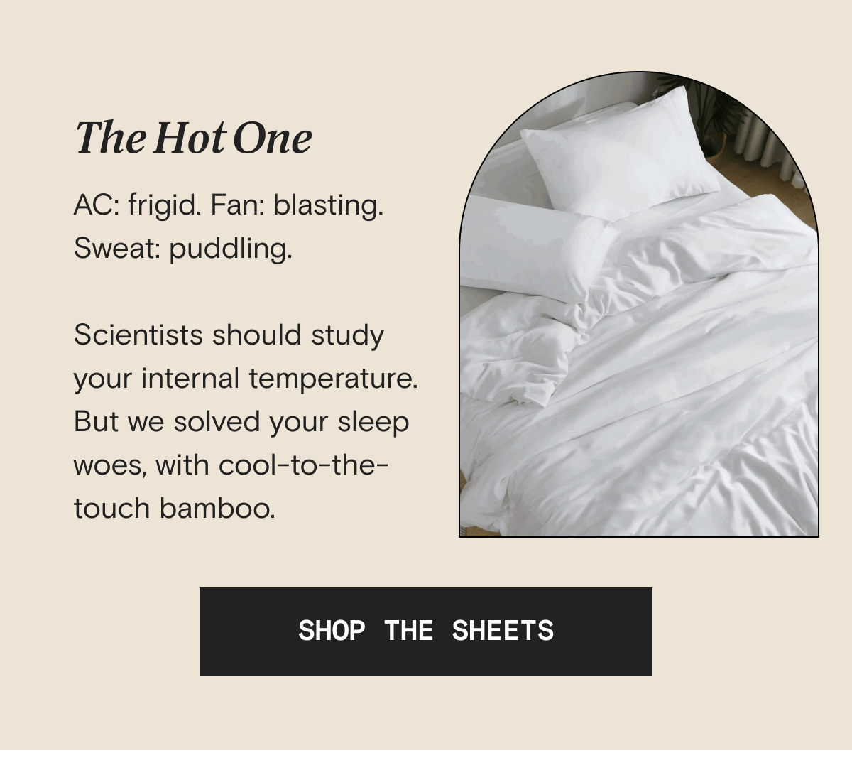 The Hot One - AC: frigid. Fan: blasting. Sweat: puddling.  Scientists should study your internal temperature. But we solved your sleep woes, with cool-to-the-touch bamboo. | SHOP THE SHEETS