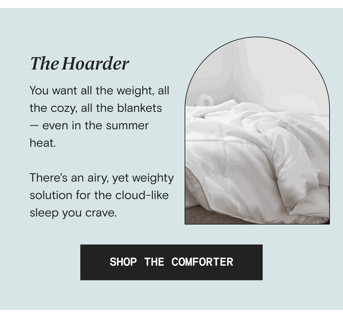 The Hoarder - You want all the weight, all the cozy, all the blankets — even in the summer heat.  There's an airy, yet weighty solution for the cloud-like sleep you crave. | SHOP THE COMFORTER