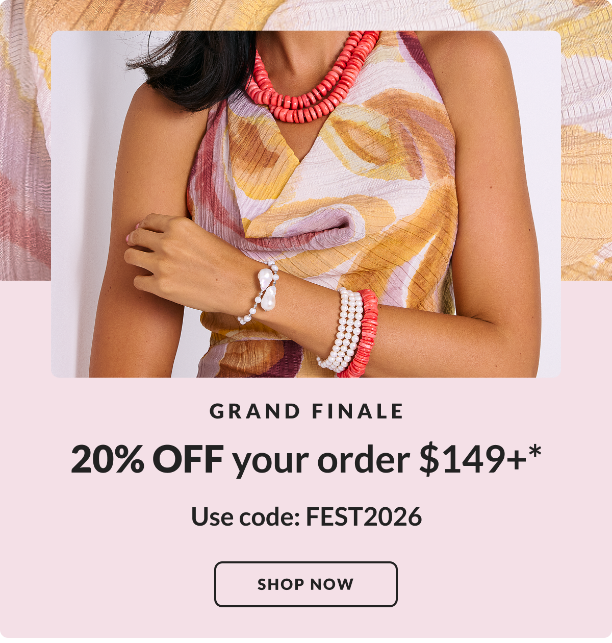 Jewelry Fest GRAND FINALE. 20% Off your order $99 or more.* Use code: FEST2026