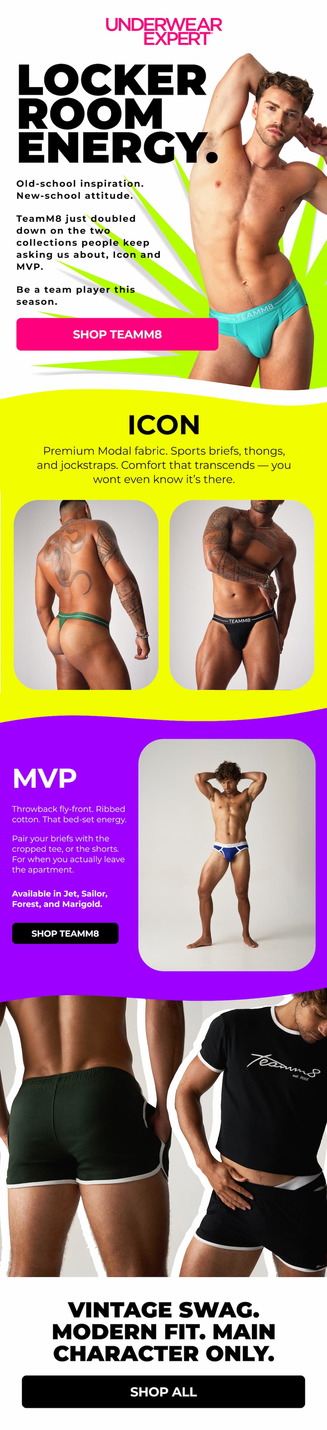  [HEADER] LOCKER ROOM ENERGY.  Old-school inspiration. New-school attitude.  TeamM8 just doubled down on the two collections people keep asking us about — Icon and MVP Retro. Both built for the kind of confidence that doesn't need a hype track. CTA: Shop Now    ICON Premium Modal fabric. Sports brief, thong, and jockstrap cuts. Comfort that transcends — and a silhouette that turns you into one.   MVP RETRO Throwback fly-front. Ribbed cotton. That bed-set energy that pairs the Retro Brief with the Retro Cropped Tee, or the Retro 2.5" Short for when you actually leave the apartment.  Available in Jet, Sailor, Forest, and Marigold.  CTA: Shop TeamM8  