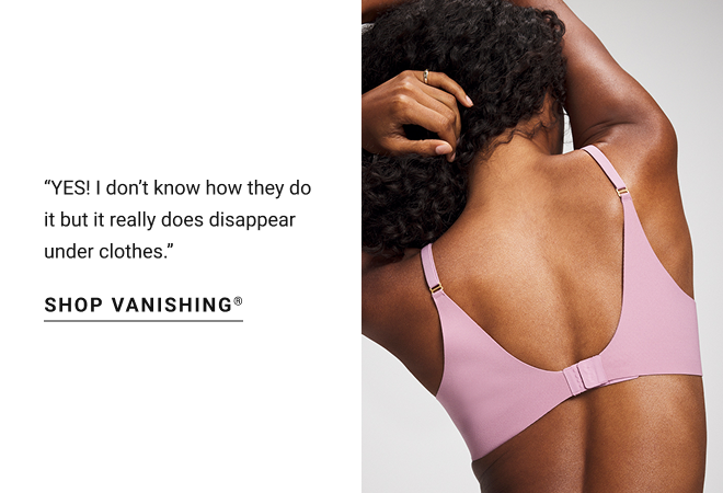 “YES! I don’t know how they do it but it really does disappear under clothes.” Shop Vanishing®