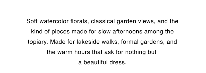 Soft watercolor florals, classical garden views, and the kind of pieces made for slow afternoons among the topiary. Made for lakeside walks, formal gardens, and the warm hours that ask for nothing but  a beautiful dress.