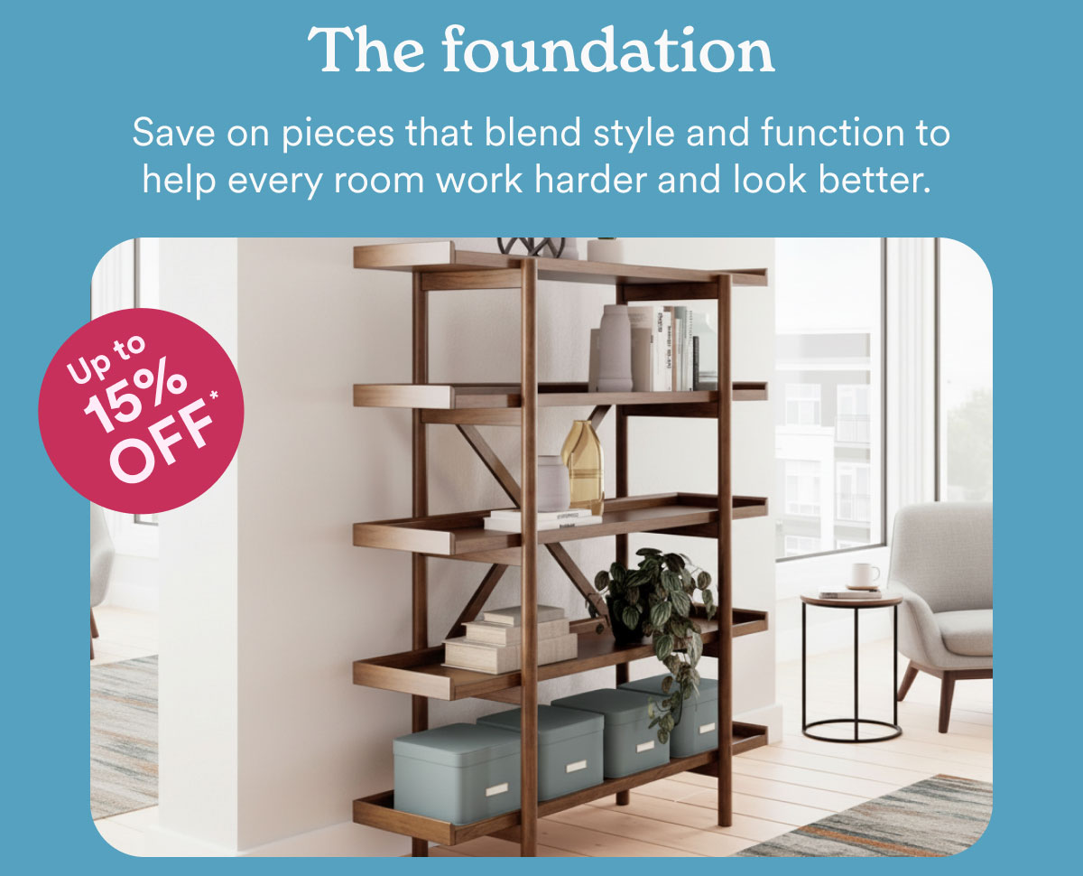 The foundation. Save on pieces that blend style and function to help every room work harder and look better. 15% off.