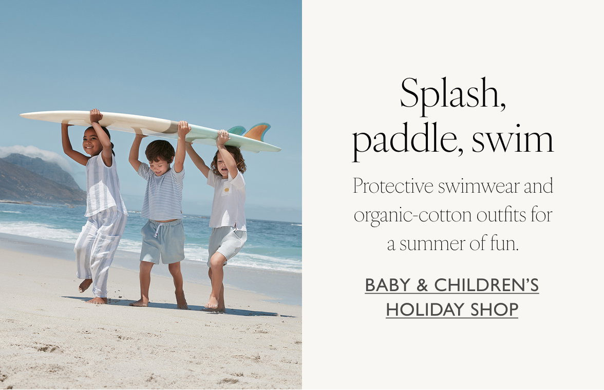 Splash, paddle, swim. Protective swimwear and organic cotton outfits for a summer of fun. Baby and Children's Holiday Shop.