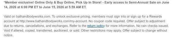 *Member exclusive! Online Only & Buy Online, Pick Up In Store! - Early access to Semi-Annual Sale on June 14, 2026 at 6:00 PM ET to June 15, 2026 at 5:59 AM ET.  Valid on bathandbodyworks.com. To unlock exclusive pricing, members must sign into or sign up for a Rewards account at http://www.bathandbodyworks.com/my-account. No coupon code required. Offer subject to adjustment due to returns, cancellations, and exchanges. Refer to the return policy for more information. No rain checks issued. Void if altered, copied, transferred, auctioned, or sold. Other restrictions may apply. Offer subject to change without notice.
