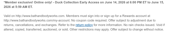 *Member exclusive! Online only! - Duck Collection Early Access on June 14, 2026 at 6:00 PM ET to June 17, 2026 at 5:59 AM ET.   Valid on http://www.bathandbodyworks.com. Members must sign into or sign up for a Rewards account at http://www.bathandbodyworks.com/my-account. No coupon code required. Offer subject to adjustment due to returns, cancellations, and exchanges. Refer to the return policy for more information. No rain checks issued. Void if altered, copied, transferred, auctioned, or sold. Other restrictions may apply. Offer subject to change without notice.