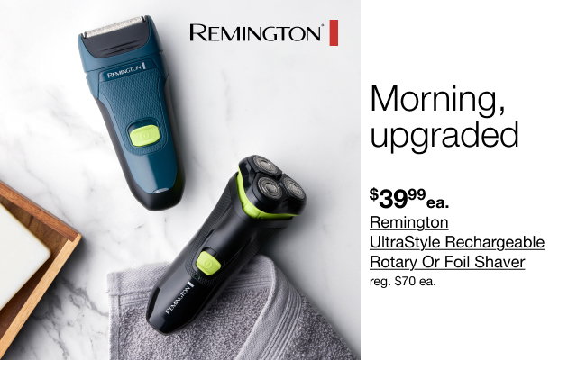 Morning, upgraded | $39.99 ea. Remington UltraStyle Rechargeable Rotary Or Foil Shaver | reg $70 each.