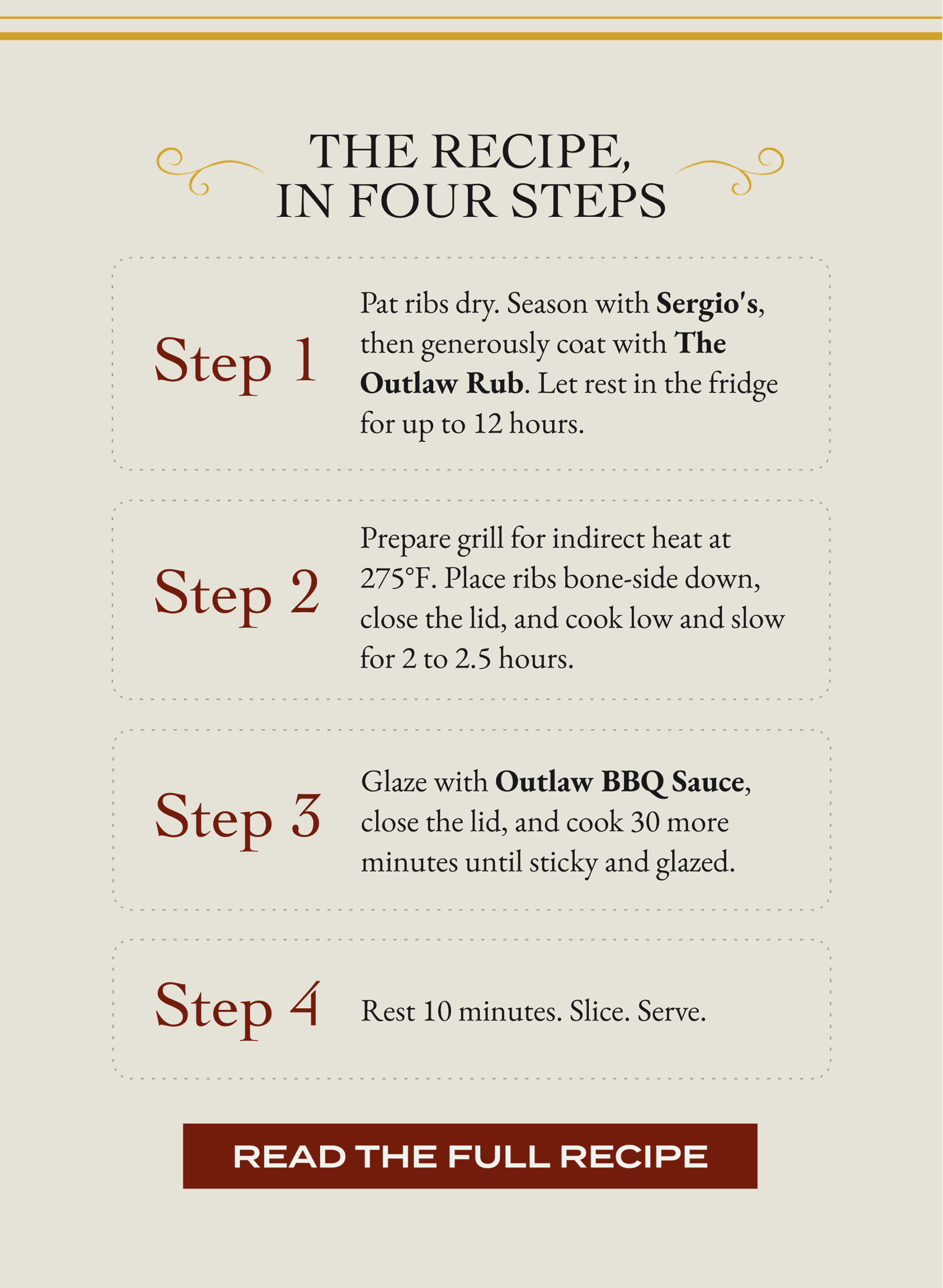 The Recipe, In Four Steps step 1 Pat ribs dry. Season with Sergio's, then generously coat with The Outlaw Rub. Let rest in the fridge for up to 12 hours. step 2 Prepare grill for indirect heat at 275°F. Place ribs bone-side down, close the lid, and cook low and slow for 2 to 2.5 hours. step 3 Glaze with Outlaw BBQ Sauce, close the lid, and cook 30 more minutes until sticky and glazed. step 4 Rest 10 minutes. Slice. Serve. [READ THE FULL RECIPE]