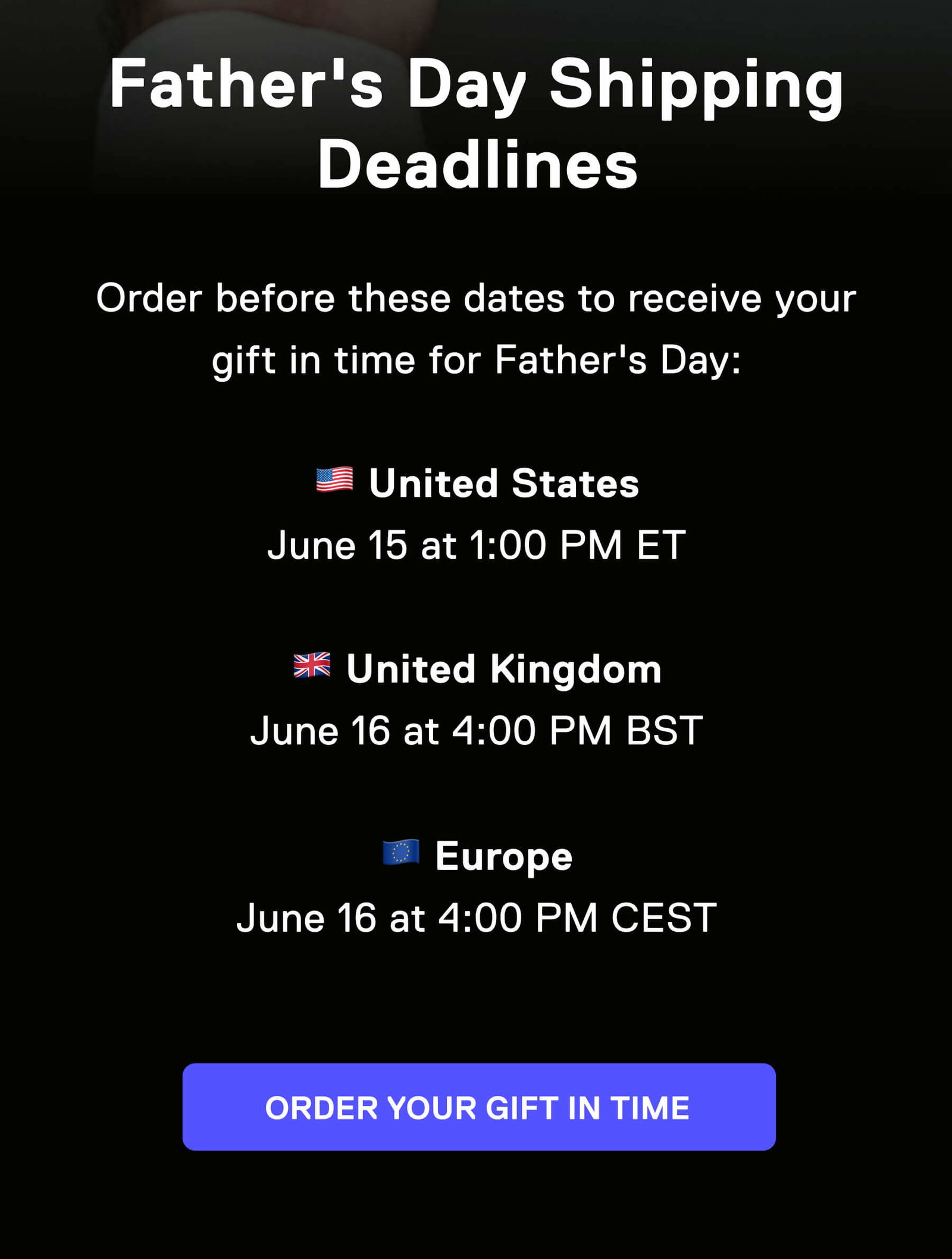 Father's Day Shipping Deadlines  Order before these dates to receive your gift in time for Father's Day:  🇺🇸 United States June 15 at 1:00 PM ET  🇬🇧 United Kingdom June 16 at 4:00 PM BST  🇪🇺 Europe June 16 at 4:00 PM CEST ORDER YOUR GIFT IN TIME