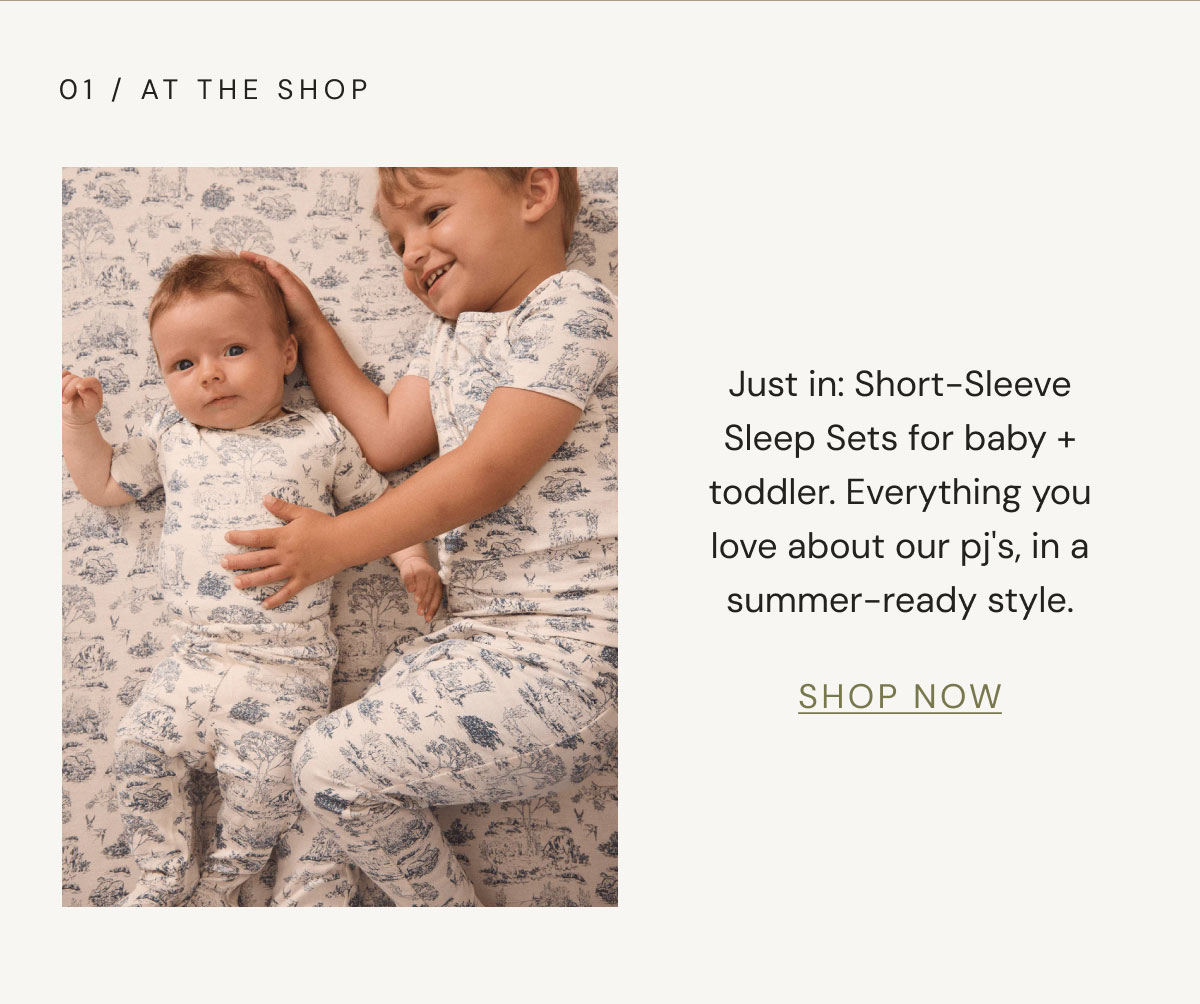 01 / At The Shop Just in: Short-Sleeve Sleep Sets for baby + toddler. Everything you love about our pj's, in a summer-ready style. shop now