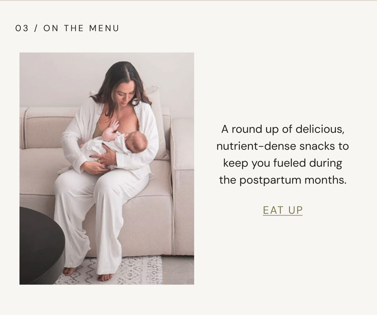 03 / On The Menu A round up of delicious, nutrient-dense snacks to keep you fueled during the postpartum months. EAT UP