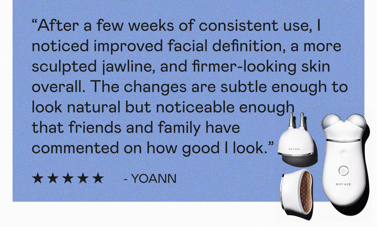 “After a few weeks of consistent use, I noticed improved facial definition, a more sculpted jawline, and firmer-looking skin overall. The changes are subtle enough to look natural but noticeable enough that friends and family have commented on how good I look. ” - Yoann | “I love TRINITY+. Results speak for themselves. You will see the difference it makes. Great customer service too. They have honestly and scientifically helped respond to any questions I had regarding the microcurrent. ” - SwissMrs