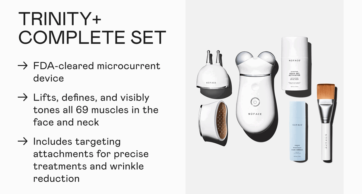 TRINITY+ Complete Set: FDA-cleared microcurrent device. Lifts, defines, and visibly tones all 69 muscles in the face and neck. Includes targeting attachments for precise treatments and wrinkle reduction.