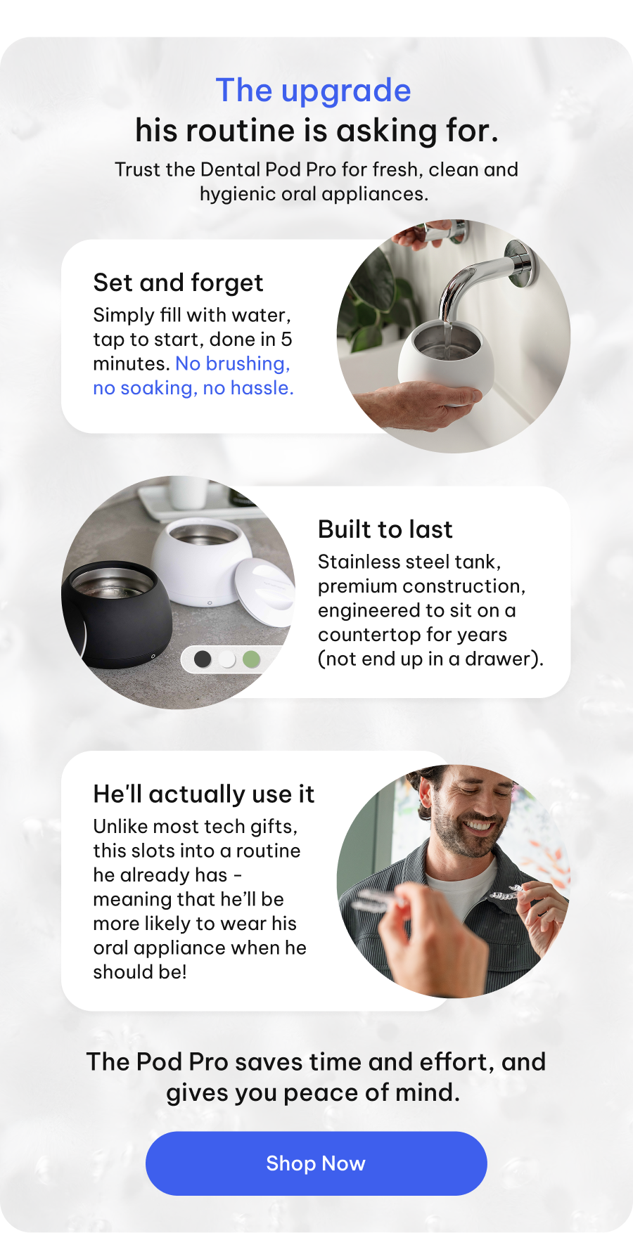 The upgrade his routine is asking for. Trust the Dental Pod Pro for fresh, clean and hygienic oral appliances.  ● Set and forget - Simply fill with water, tap to start, done in 5 minutes. No brushing, no soaking, no hassle. ● Built to last - Stainless steel tank, premium construction, engineered to sit on a countertop for years (not end up in a drawer) ● He'll actually use it - Unlike most tech gifts, this slots into a routine he already has - meaning that he’ll be more likely to wear his oral appliance when he should be!  | The Pod Pro saves time and effort, and gives you peace of mind. [Shop Now]