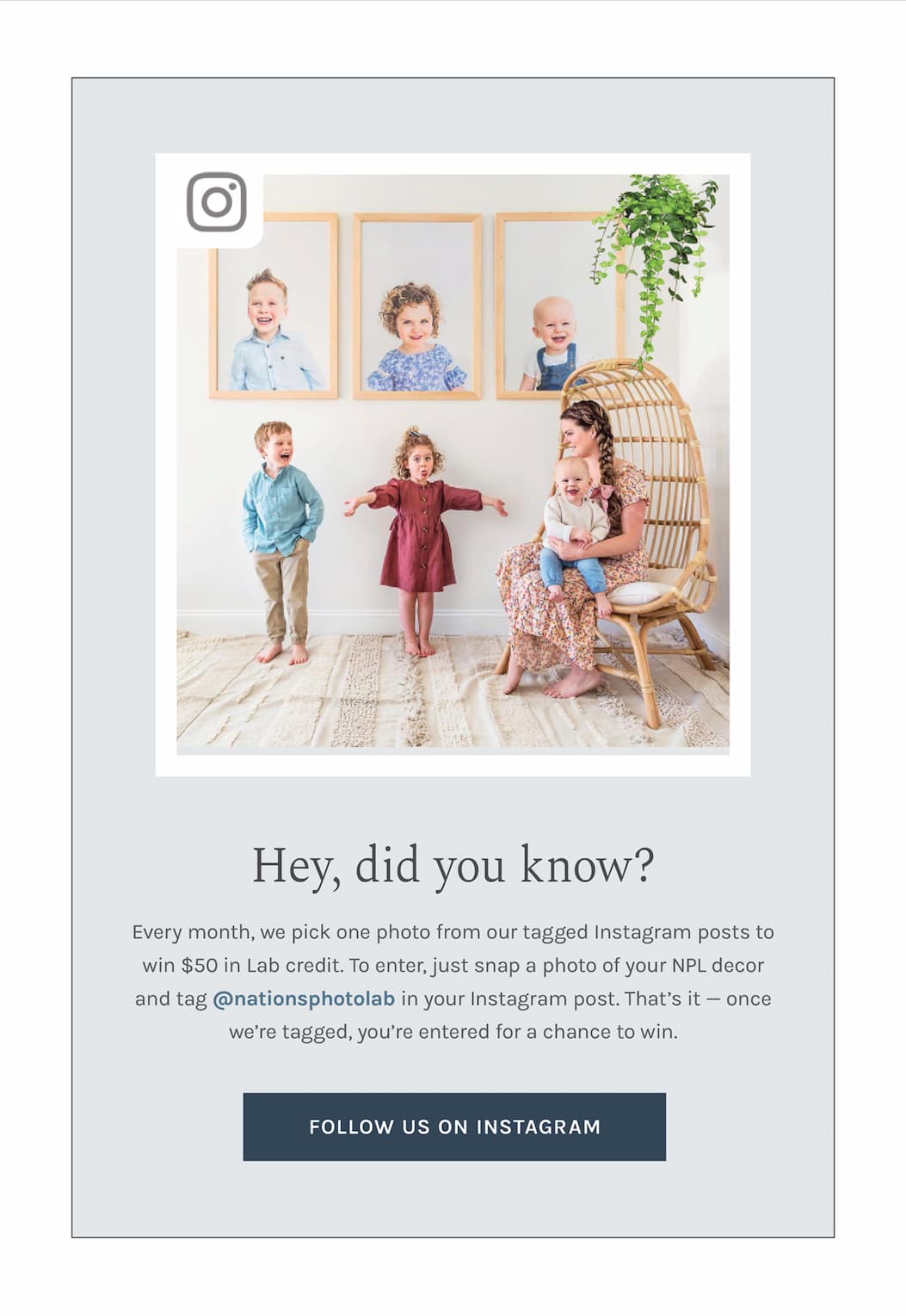 Hey, did you know? Every month, we pick one photo from our tagged Instagram posts to win $50 in Lab credit.  To enter, just snap a photo of your NPL decor and tag **@nationsphotolab** in your Instagram post. That’s it — once we’re tagged, you’re entered for a chance to win.
