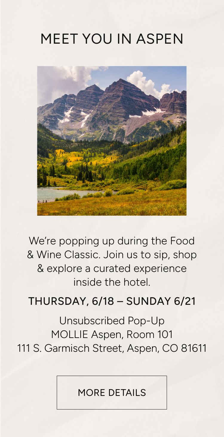 meet you in aspen | we're popping up during the Food & Wine Classic. Join us to sip, shop & explore a curated experience inside the hotel. Thursday 6/18 - Sunday 6/21 | Unsubscribed Pop-Up | MOLLLIE Aspen, Room 101 | 111 S. Garmisch Street, Aspen, CO 81811 | More details