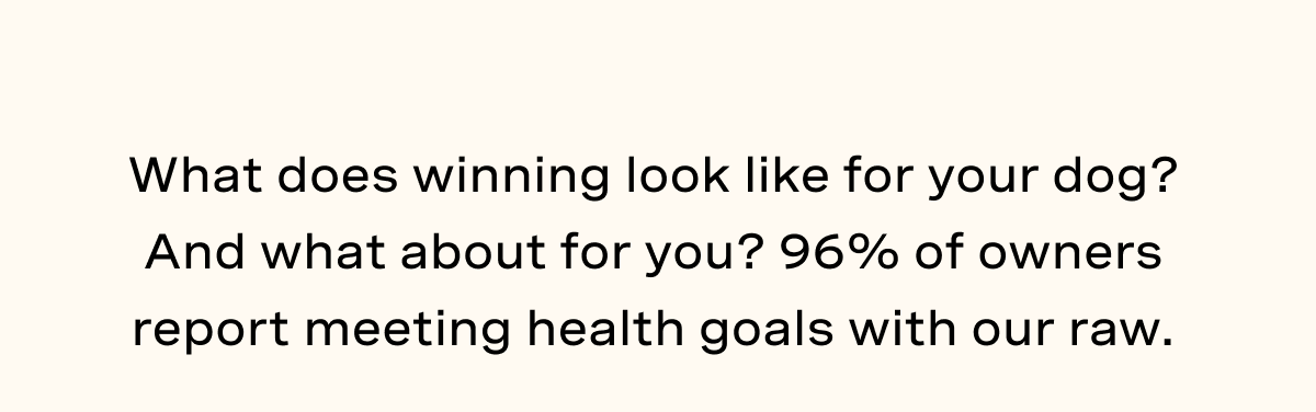 What does winning look like for your dog? And what about for you? 96% of owners report meeting health goals with our raw.