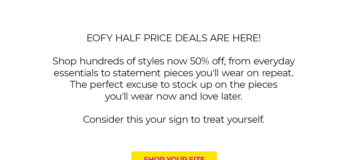 EOFY HALF PRICE DEALS ARE HERE!  Shop hundreds of styles now 50% off, from everyday essentials to statement pieces you'll wear on repeat. The perfect excuse to stock up on the pieces you'll wear now and love later.  Consider this your sign to treat yourself.