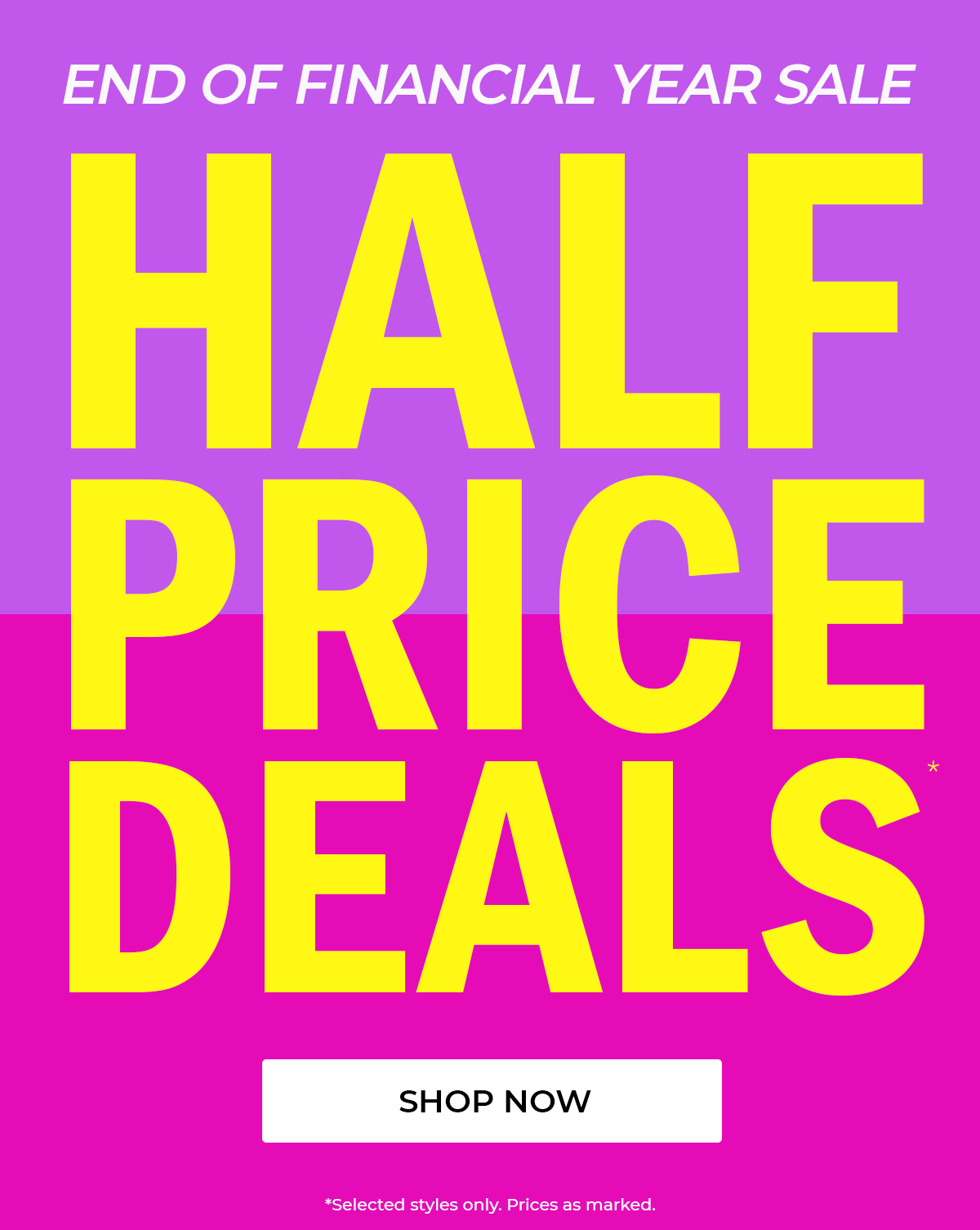 END OF FINANCIAL YEAR SALE  HALF PRICE DEALS  SHOP NOW  *Selected styles only. Prices as marked.