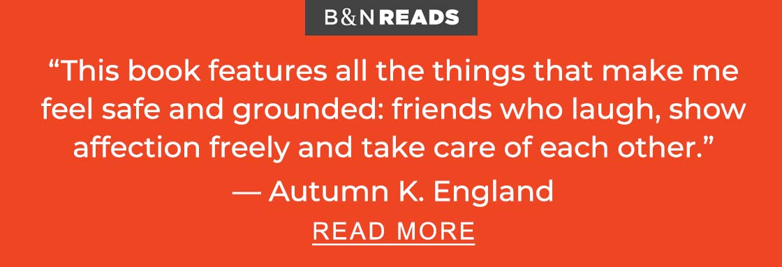 “B&N READS | This book features all the things that make me feel safe and grounded: friends who laugh, show affection freely and take care of each other.” — Autumn K. England