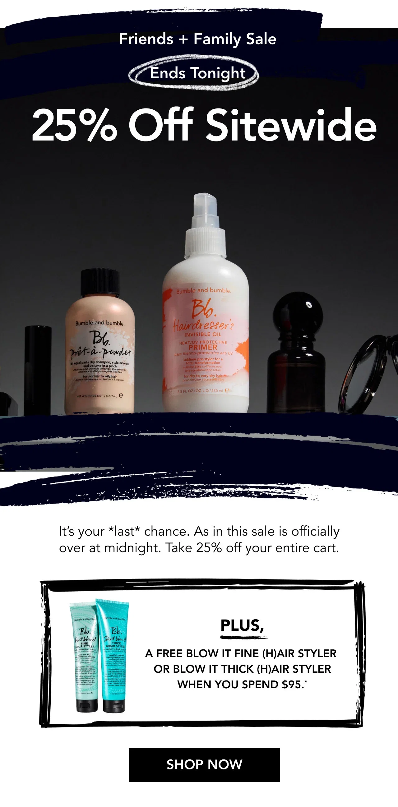Friends + Family Sale Ends Tonight | 25% Off Sitewide | It’s your *last* chance. As in this sale is officially over at midnight. Take 25% off your entire cart. | PLUS, a free Blow It Fine (H)air Styler or Blow It Thick (H)air Styler when you spend $95.* | SHOP NOW