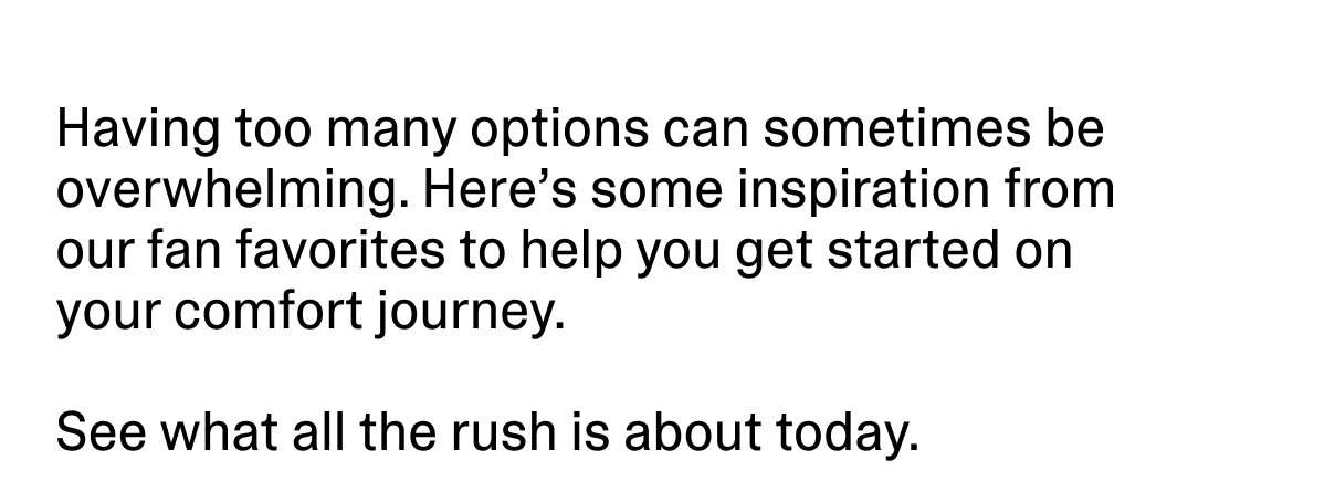 Having too many options can sometimes be overwhelming. Here’s some inspiration from our fan favorites to help you get started on your comfort journey.
See what all the rush is about today.