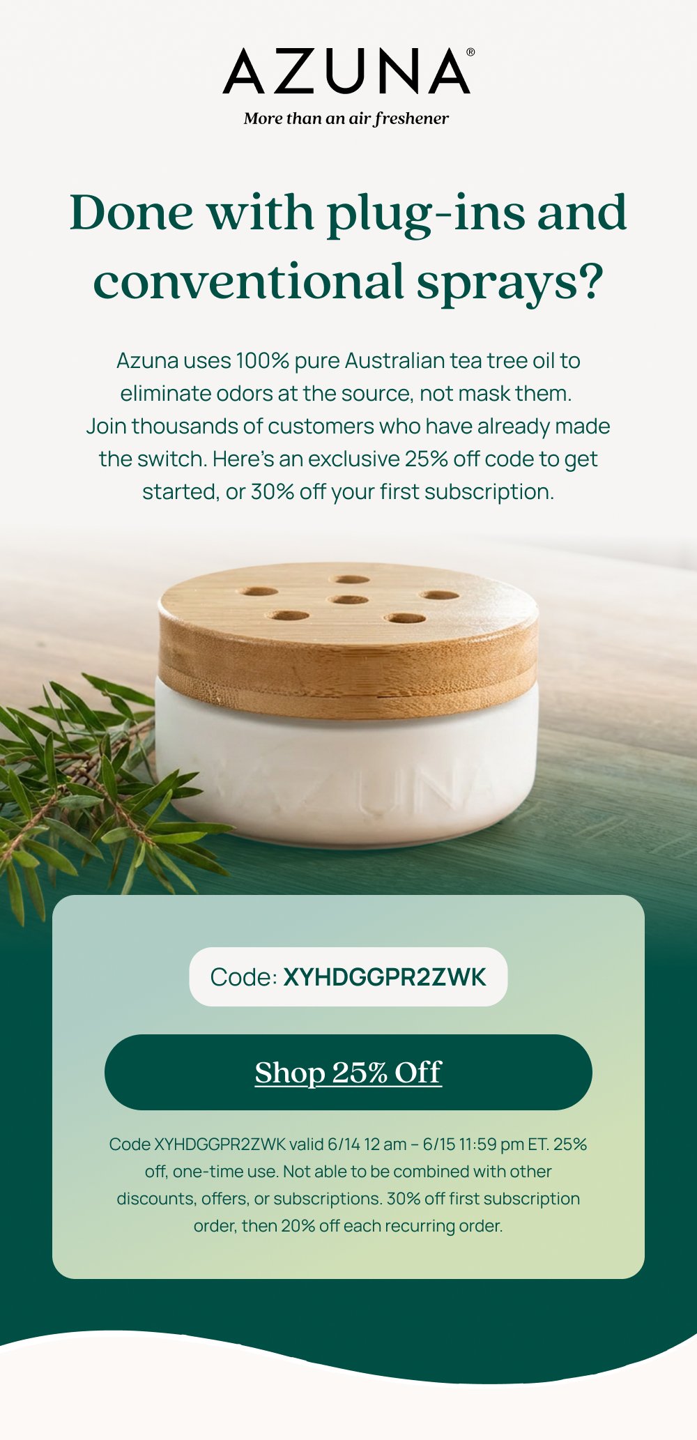 Done with plug-ins and conventional sprays? Azuna uses 100% pure Australian tea tree oil to eliminate odors at the source, not mask them. Join thousands of customers who have already made the switch. Here's an exclusive 25% off code to get started, or 30% off your first subscription. Code: XYHDGGPR2ZWK Shop 25% Off Code XYHDGGPR2ZWK valid 6/14 12 am – 6/15 11:59 pm ET. 25% off, one-time use. Not able to be combined with other discounts, offers, or subscriptions. 30% off first subscription order, then 20% off each recurring order.