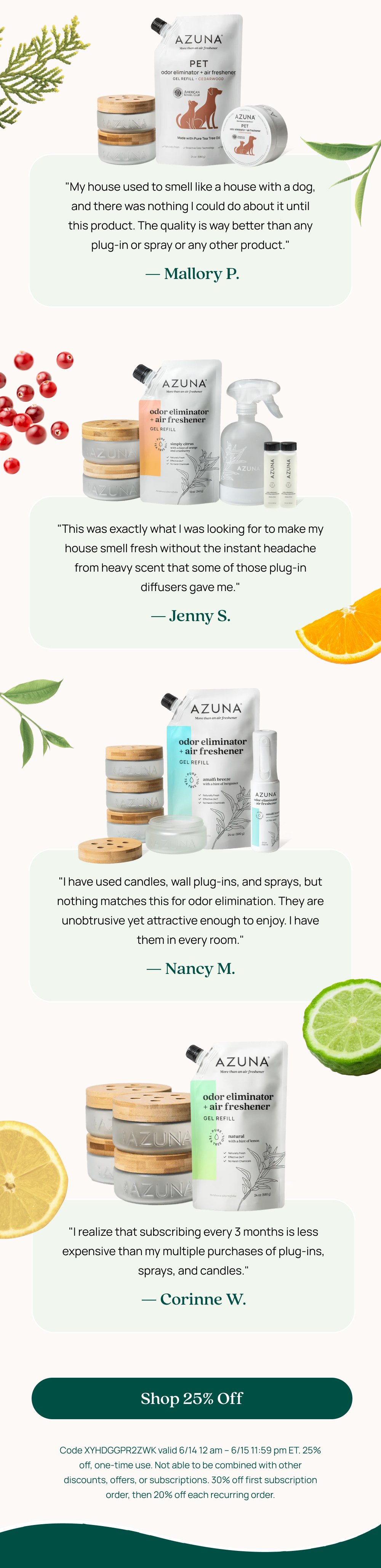 "My house used to smell like a house with a dog, and there was nothing I could do about it until this product. The quality is way better than any plug-in or spray or any other product." — Mallory P. "This was exactly what I was looking for to make my house smell fresh without the instant headache from heavy scent that some of those plug-in diffusers gave me." — Jenny S. "I have used candles, wall plug-ins, and sprays, but nothing matches this for odor elimination. They are unobtrusive yet attractive enough to enjoy. I have them in every room." — Nancy M. "I realize that subscribing every 3 months is less expensive than my multiple purchases of plug-ins, sprays, and candles." — Corinne W. Shop 25% Off Code XYHDGGPR2ZWK valid 6/14 12 am – 6/15 11:59 pm ET. 25% off, one-time use. Not able to be combined with other discounts, offers, or subscriptions. 30% off first subscription order, then 20% off each recurring order.