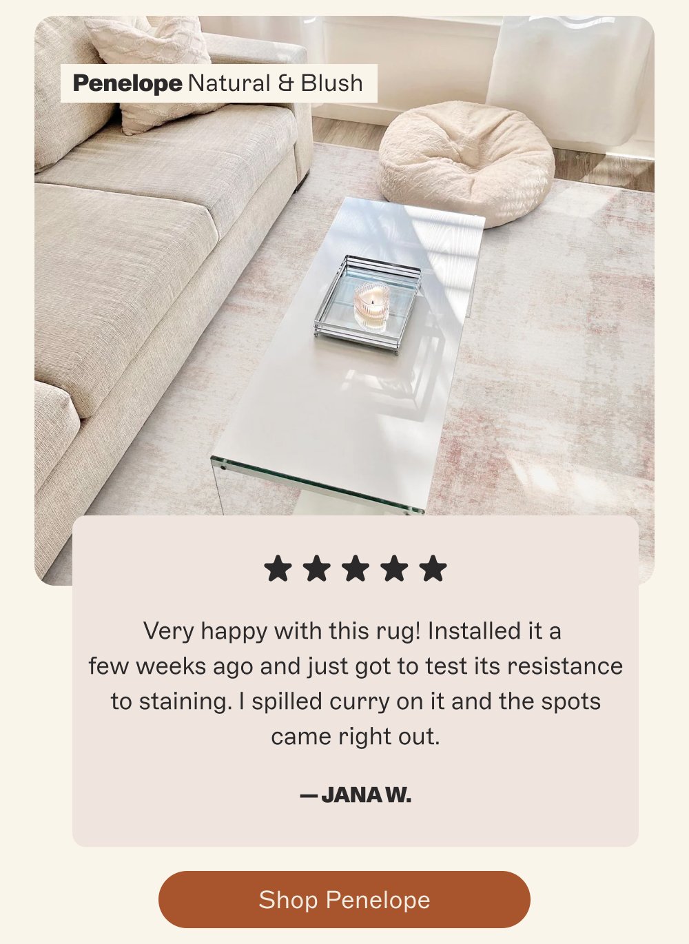 Penelope Natural & Blush Very happy with this rug! Installed it a few weeks ago and just got to test its resistance to staining. I spilled curry on it and the spots came right out. — Jana W. Shop Penelope