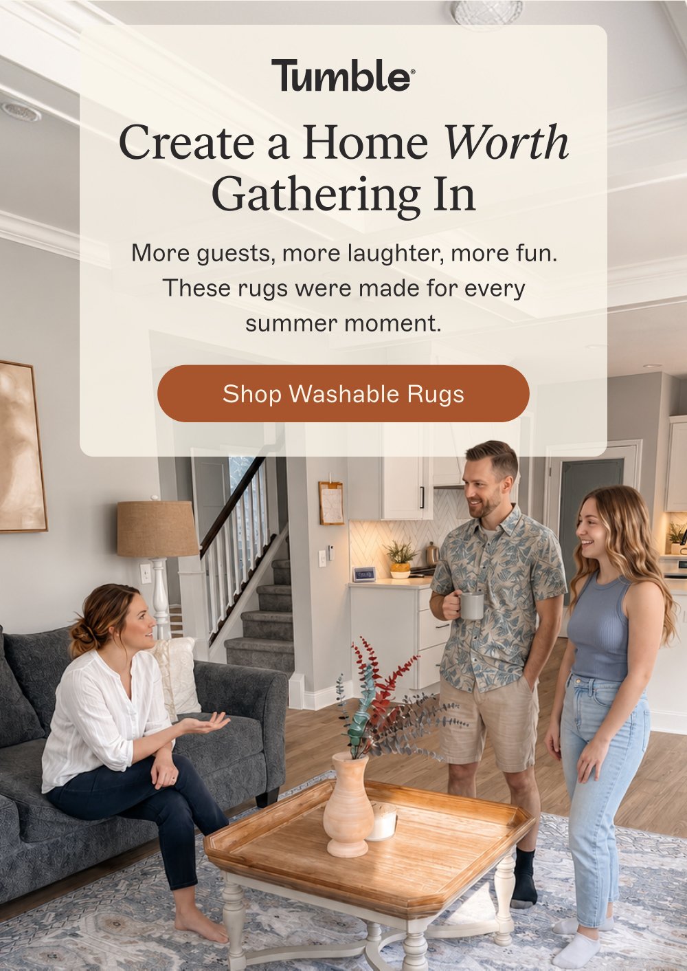 Create a Home Worth Gathering In More guests, more laughter, more fun. These rugs were made for every summer moment. Shop Washable Rugs